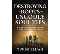Destroying the Roots of Ungodly Soul Ties: Uprooting Emotional, Sexual, Ancestral, and Occult Connections Once and For All