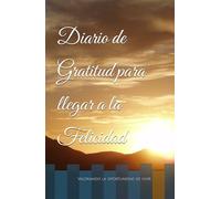 Diario de Gratitud para llegar a la Felicidad: Cuaderno para agradecer y valorar lo que tenemos para llegar a la verdadera felicidad