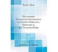 Diccionario Geografico-Estadistico de España y Portugal, Dedicado al Rey Nuestro Señor, Vol. 1 (Classic Reprint)