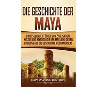 Die Geschichte der Maya: Ein fesselnder Führer zur Zivilisation, Kultur und Mythologie der Maya und deren Einfluss auf die Geschichte Mesoamerikas