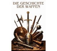 DIE GESCHICHTE DER WAFFEN: Von der Vorgeschichte bis zu den modernen Konflikten: die Entwicklung der Waffen, der Strategien und der großen Schlachten