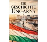 Die Geschichte Ungarns: Könige, Kriege, Revolutionen - Der Weg eines Volkes zwischen Ost und West