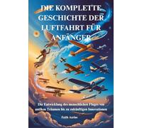 DIE KOMPLETTE GESCHICHTE DER LUFTFAHRT FÜR ANFÄNGER: Die Entwicklung des menschlichen Fluges von antiken Träumen bis zu zukünftigen Innovationen