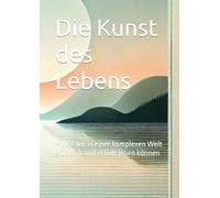 Die Kunst des Lebens: - Wie wir in einer komplexen Welt glücklich und erfüllt leben können