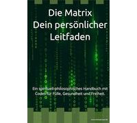 Die Matrix - Dein persönlicher Leitfaden: Ein spirituell-philosophisches Handbuch mit Codes für Fülle, Gesundheit und Freiheit.