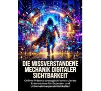 Die missverstandene Mechanik digitaler Sichtbarkeit: Online-Präsenz strategisch konstruieren: Erkenntnisse für Experten und Unternehmerpersönlichkeiten