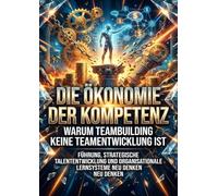 Die Ökonomie der Kompetenz: Warum Teambuilding keine Teamentwicklung ist: Führung, strategische Talententwicklung und organisationale Lernsysteme neu denken