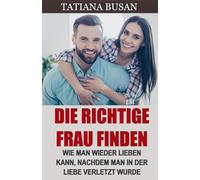 Die richtige Frau finden: Wie man das richtige Mädchen auswählt; Wie finde ich die ideale Frau; Nach einer Enttäuschung wieder verlieben