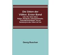 Die Sitten der Völker, Erster Band; Liebe, Ehe, Heirat, Geburt, Religion, Aberglaube, Lebensgewohnheiten, Kultureigentümlichkeiten, Tod und Bestattung bei allen Völkern der Erde