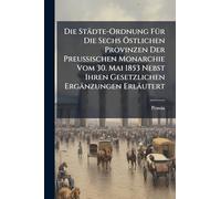 Die Städte-Ordnung FÃ1/4r Die Sechs Ã-stlichen Provinzen Der Preussischen Monarchie Vom 30. Mai 1853 Nebst Ihren Gesetzlichen Ergänzungen Erläutert