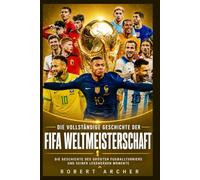 Die vollständige Geschichte der FIFA-Weltmeisterschaft: Die Geschichte des größten Fußballturniers und seiner legendären Momente