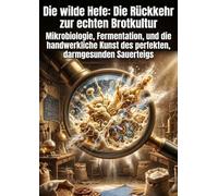 Die wilde Hefe: Die Rückkehr zur echten Brotkultur: Mikrobiologie, Fermentation, und die handwerkliche Kunst des perfekten, darmgesunden Sauerteigs