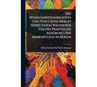 Die Wohlfahrtseinrichtungen Von Gross-Berlin Nebst Einem Wegweiser FÃ1/4r Die Praktische AusÃ1/4bung Der Armenpflege in Berlin
