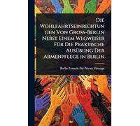 Die Wohlfahrtseinrichtungen Von Gross-Berlin Nebst Einem Wegweiser FÃ1/4r Die Praktische AusÃ1/4bung Der Armenpflege in Berlin