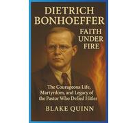 Dietrich Bonhoeffer: Faith Under Fire: The Courageous Life, Martyrdom, and Legacy of the Pastor Who Defied Hitler
