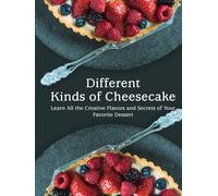 Different Kinds of Cheesecake: Learn All the Creative Flavors and Secrets of Your Favorite Dessert (Cheesecake Recipes)