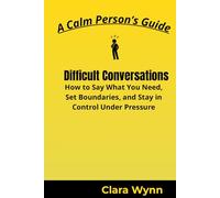 Difficult Conversations: How to Say What You Need, Set Boundaries, and Stay in Control Under Pressure (A Calm Person’s Guide)
