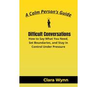 Difficult Conversations: How to Say What You Need, Set Boundaries, and Stay in Control Under Pressure (A Calm Person’s Guide)