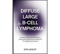 Diffuse Large B-Cell Lymphoma: Causes, Symptoms, and How to Understand, Fight, and Live Beyond This Aggressive Cancer