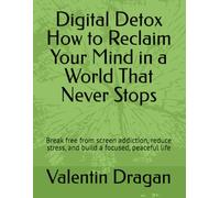 Digital Detox How to Reclaim Your Mind in a World That Never Stops: Break free from screen addiction, reduce stress, and build a focused, peaceful life