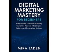Digital Marketing Mastery for Beginners: A Step-by-Step User Guide to Building Your Online Presence, Attracting an Audience, and Growing Your Business