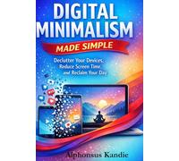 Digital Minimalism Made Simple: Declutter Your Devices, Reduce Screen Time, and Reclaim Your Day
