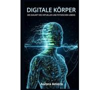 Digitale Körper: Die Zukunft des virtuellen und physischen Lebens (Die Transformation der Humanbiologie)