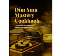 Dim Sum Mastery Cookbook: A Complete Guide For Beginner To Mastery Dim Sum Creation