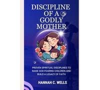 DISCIPLINE OF A GODLY MOTHER: Proven Spiritual Discipline to Raise God Fearing Children and Build a Legacy of Faith