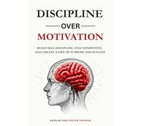 DISCLIPLINE OVER MOTIVATION: Build Self-Discipline, Stay Consistent, and Create a Life of Purpose and Success Without Relying on Motivation