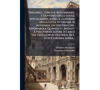 Discorso ... Circa Il Reggimento, E Governo Degli Stati,e Specialmente Sopra Il Governo Della Città Di Firenze. Si Aggiunge Un Discorso Del ... Un Opuscolo Ined. Di F. Guicciardina Sopra...