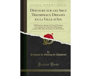 Discours Sur Les Arcs Triomphaux Dressés En La Ville d'Aix: À l'Heureuse Arrivée de Tres-Chrestien, Tres-Grand, Et Tres-Juste Monarque Louys XIII., Roy de France, Et de Navarre (Classic Reprint)
