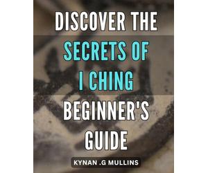 Discover the Secrets of I Ching - Beginner's Guide: Unfold the Mysteries of I Ching - Essential Steps for Novices