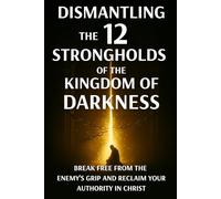 Dismantling the 12 Strongholds of the Kingdom of Darkness: Break Free from the Enemy’s Grip and Reclaim Your Authority in Christ (Spiritual Warfare)