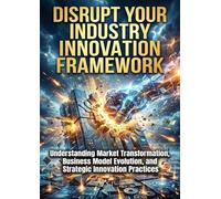 Disrupt Your Industry: Innovation Framework: Understanding Market Transformation, Business Model Evolution, and Strategic Innovation Practices