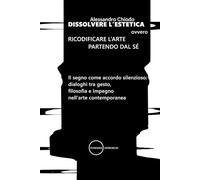 DISSOLVERE L’ESTETICA ovvero RICODIFICARE L’ARTE PARTENDO DAL SÉ: Il segno come accordo silenzioso: dialoghi tra gesto, filosofia e impegno nell’arte contemporanea: 26 (I libri di Alessandro Chiodo)
