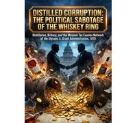 Distilled Corruption: The Political Sabotage of the Whiskey Ring: Distilleries, Bribery, and the Massive Tax Evasion Network of the Ulysses S. Grant Administration, 1875