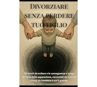 Divorziare senza perdere tuo figlio: Gli errori da evitare e le conseguenze a lungo termine della separazione, raccontati da chi li ha vissuti da bambino e ora è grande.