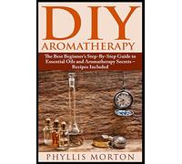DIY Aromatherapy: The Best Beginner’s Step-By-Step Guide to Essential Oils and Aromatherapy Secrets - Recipes Included