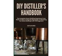 DIY DISTILLER'S HANDBOOK: The Complete Home Distilling Experience From Mash To Glass: A Step-By-Step Guide To Mastering The Home Distilling Craft FOR Beginners