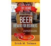 DIY Home Beer Brewing For Beginners: Everything You Need To Know On How To Brew Awesome Beer (Beginner Recipes Inclu