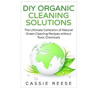 DIY Organic Cleaning Solutions: The Ultimate Collection of Natural Green Cleaning Recipes without Toxic Chemicals