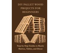 DIY PALLET WOOD PROJECTS FOR BEGINNERS: Step-by-Step Guides to Rustic Shelves, Tables, and Décor