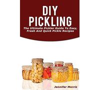 DIY Pickling: The Ultimate Pickler Guide To Easy, Fresh And Quick Pickle Recipes