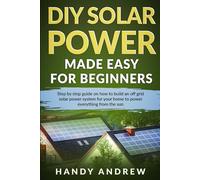 DIY Solar Power Made Easy For Beginners: Step By Step Guide on How to Build An Off-Grid Solar Panel System For Your Home To Power Everything From The Sun