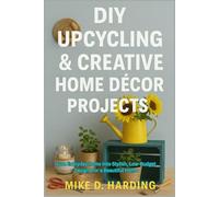 DIY UPCYCLING & CREATIVE HOME DÉCOR PROJECTS: Turn Everyday Items Into Stylish, Low-Budget Designs for a Beautiful Home