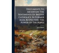 Documents To Ascertain The Sentiments Of British Catholics, In Former Ages, Respecting The Power Of The Popes
