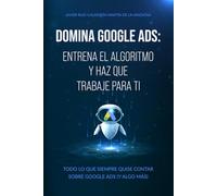 Domina Google Ads: Entrena el algoritmo y haz que trabaje para ti: Todo lo que siempre quise contar sobre Google Ads (Y algo más)