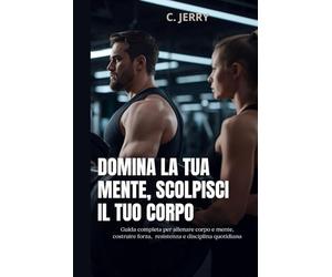 Domina la tua mente, scolpisci il tuo corpo: Guida completa per allenare corpo e mente, costruire forza resistenza e disciplina quotidiana