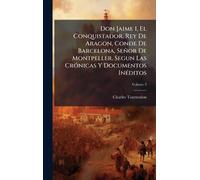 Don Jaime I, El Conquistador, Rey De Aragon, Conde De Barcelona, Señor De Montpeller, Segun Las CrÃ3nicas Y Documentos InÃ(c)ditos